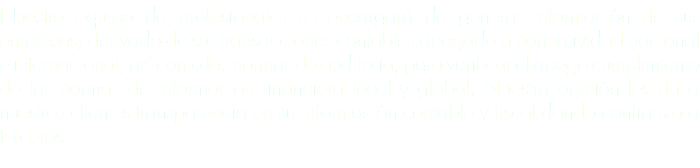 Nuestro equipo de profesionales se encargará de generar información de sus empresas, derivado de sus transacciones contables apegado a normatividad nacional e internacional, así como las normas de auditoria, para verificar el apego cumplimiento de las normas de información financiera local y global. Nuestra opinión les da a nuestros clientes transparencia en su información contable y fiscal dando confianza a terceros. 
